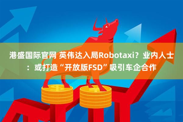 港盛国际官网 英伟达入局Robotaxi？业内人士：或打造“开放版FSD”吸引车企合作