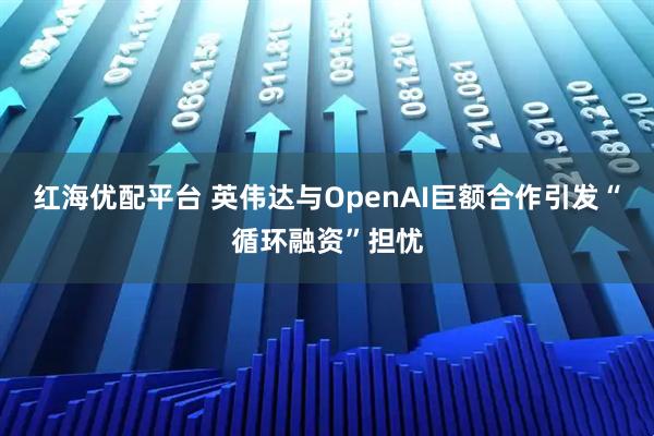 红海优配平台 英伟达与OpenAI巨额合作引发“循环融资”担忧
