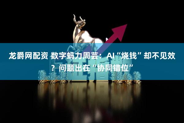 龙爵网配资 数字蚂力周芸：AI“烧钱”却不见效？问题出在“协同错位”