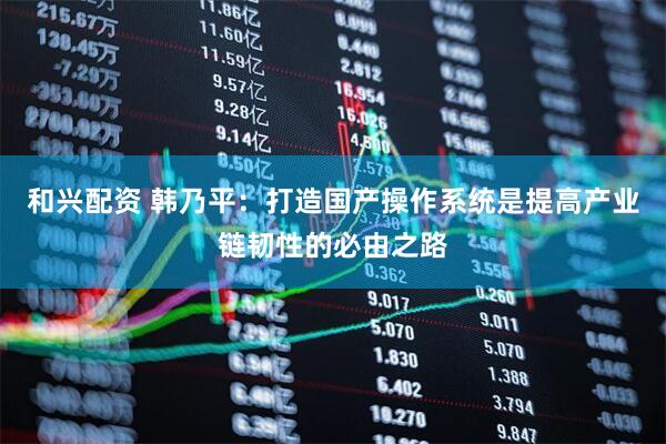 和兴配资 韩乃平：打造国产操作系统是提高产业链韧性的必由之路