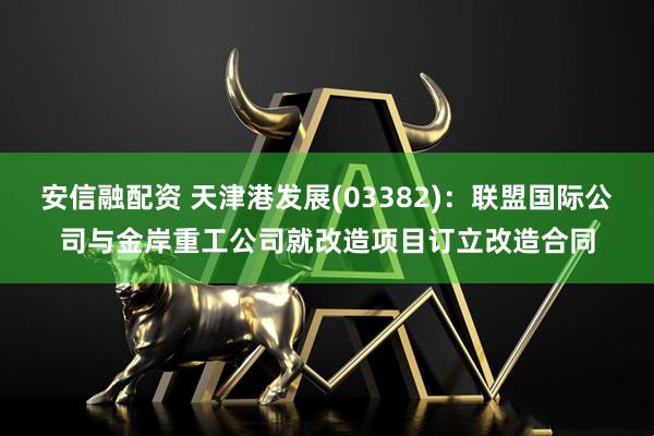 安信融配资 天津港发展(03382)：联盟国际公司与金岸重工公司就改造项目订立改造合同