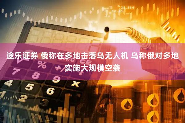 途乐证券 俄称在多地击落乌无人机 乌称俄对多地实施大规模空袭