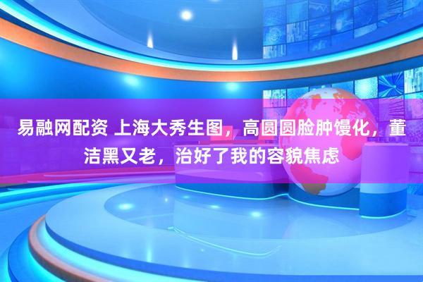易融网配资 上海大秀生图，高圆圆脸肿馒化，董洁黑又老，治好了我的容貌焦虑