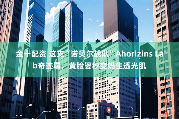 金十配资 这支“诺贝尔战队”Ahorizins Lab奇迹霜，黄脸婆秒变妈生透光肌