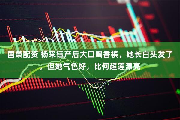 国榮配资 杨采钰产后大口喝香槟，她长白头发了，但她气色好，比何超莲漂亮