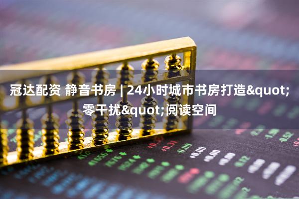 冠达配资 静音书房 | 24小时城市书房打造&quot;零干扰&quot;阅读空间
