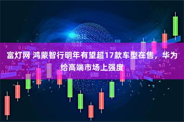 富灯网 鸿蒙智行明年有望超17款车型在售，华为给高端市场上强度